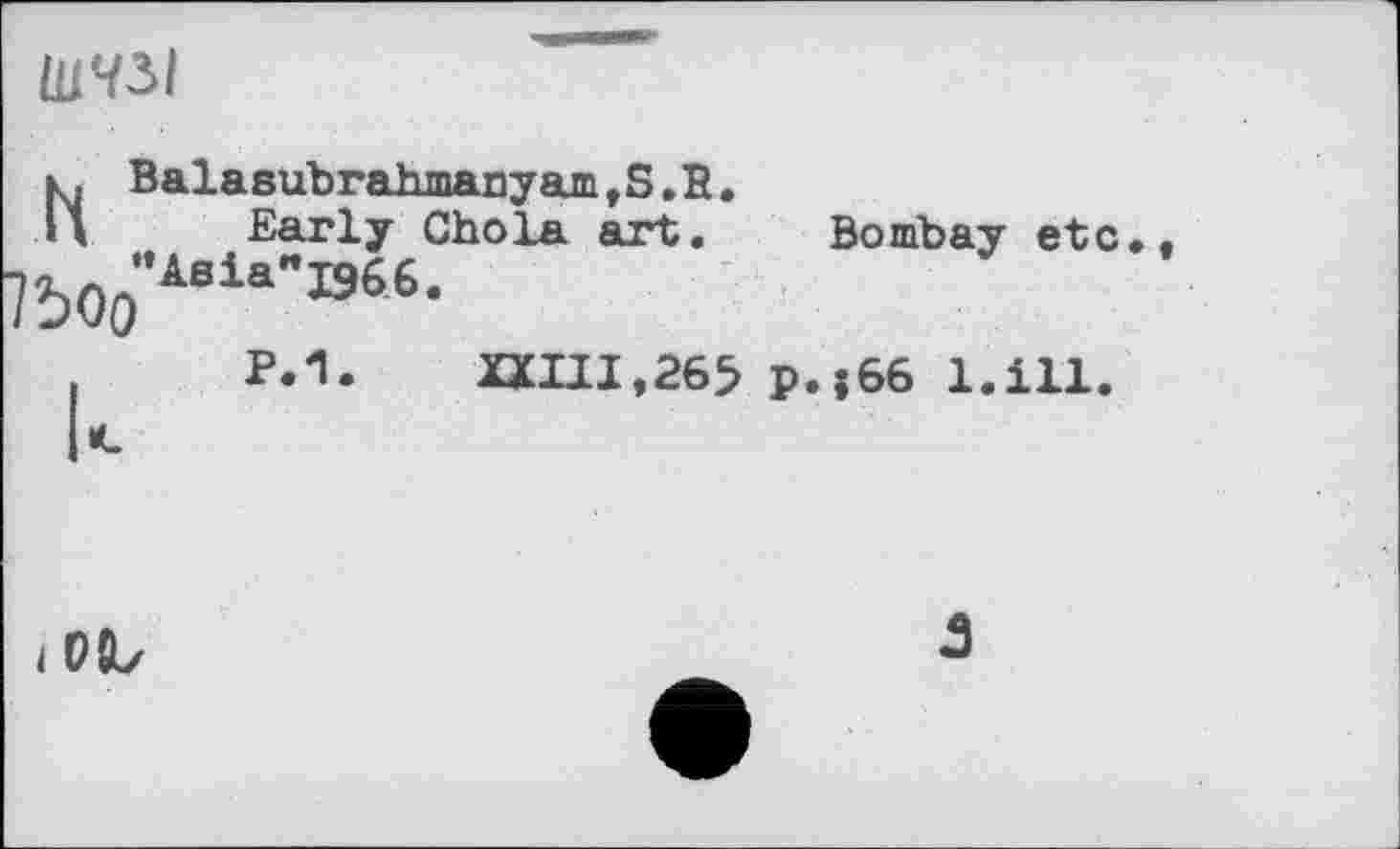 ﻿ШЧ5І
к. Balasubrahmanyam,S.E.
И Early Chola art. Bombay etc*
?Ьоо”Аеіа"І9бь-
,	p.1. XXIII,265 p.j66 l.ill.
i OÏL	5